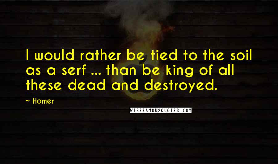 Homer Quotes: I would rather be tied to the soil as a serf ... than be king of all these dead and destroyed.