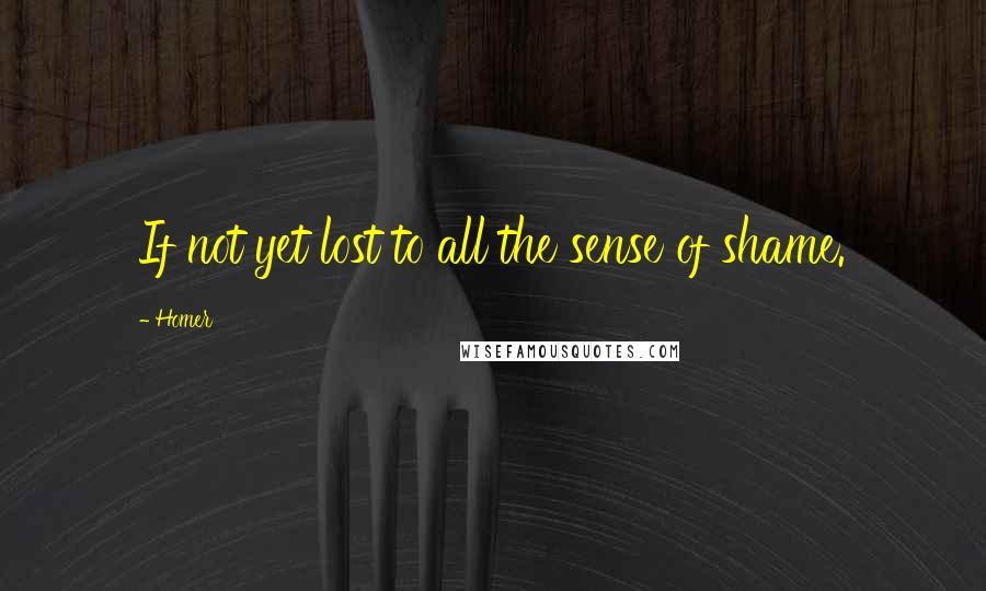 Homer Quotes: If not yet lost to all the sense of shame.