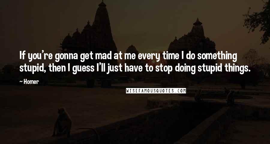 Homer Quotes: If you're gonna get mad at me every time I do something stupid, then I guess I'll just have to stop doing stupid things.