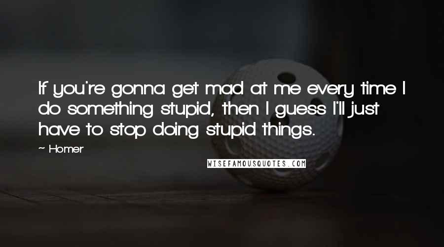 Homer Quotes: If you're gonna get mad at me every time I do something stupid, then I guess I'll just have to stop doing stupid things.