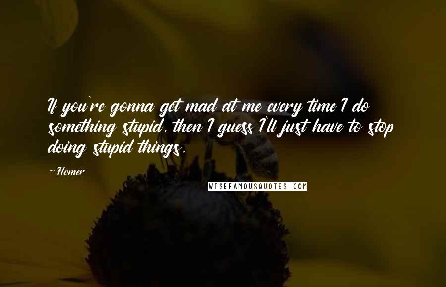 Homer Quotes: If you're gonna get mad at me every time I do something stupid, then I guess I'll just have to stop doing stupid things.