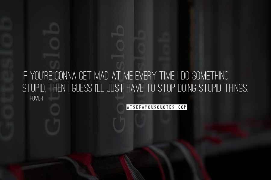 Homer Quotes: If you're gonna get mad at me every time I do something stupid, then I guess I'll just have to stop doing stupid things.