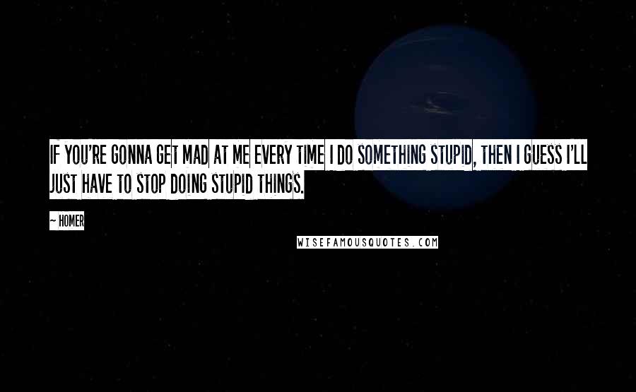 Homer Quotes: If you're gonna get mad at me every time I do something stupid, then I guess I'll just have to stop doing stupid things.