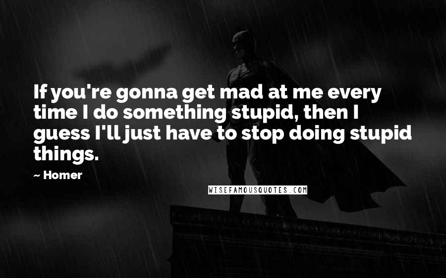 Homer Quotes: If you're gonna get mad at me every time I do something stupid, then I guess I'll just have to stop doing stupid things.