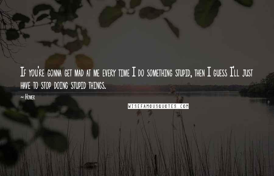 Homer Quotes: If you're gonna get mad at me every time I do something stupid, then I guess I'll just have to stop doing stupid things.