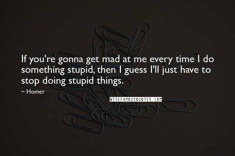 Homer Quotes: If you're gonna get mad at me every time I do something stupid, then I guess I'll just have to stop doing stupid things.