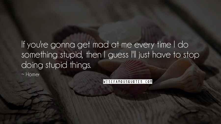 Homer Quotes: If you're gonna get mad at me every time I do something stupid, then I guess I'll just have to stop doing stupid things.