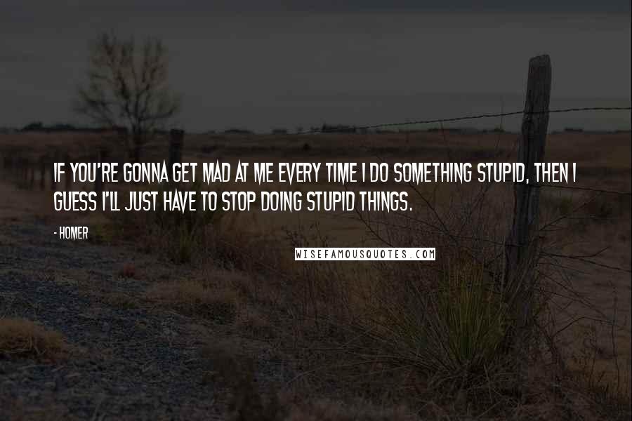 Homer Quotes: If you're gonna get mad at me every time I do something stupid, then I guess I'll just have to stop doing stupid things.