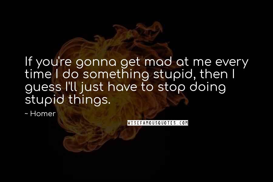 Homer Quotes: If you're gonna get mad at me every time I do something stupid, then I guess I'll just have to stop doing stupid things.