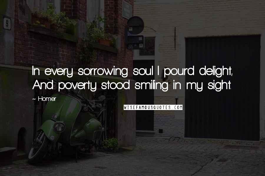 Homer Quotes: In every sorrowing soul I pour'd delight, And poverty stood smiling in my sight.