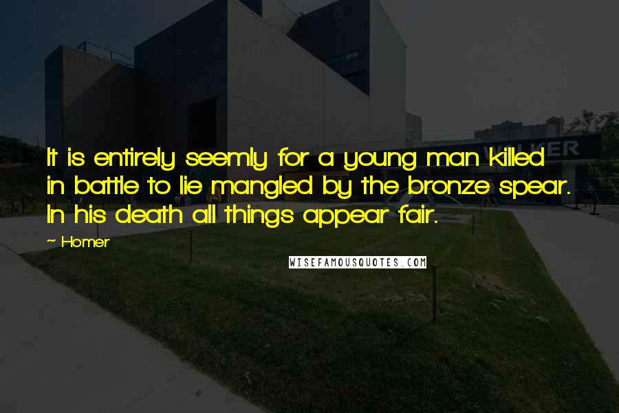 Homer Quotes: It is entirely seemly for a young man killed in battle to lie mangled by the bronze spear. In his death all things appear fair.