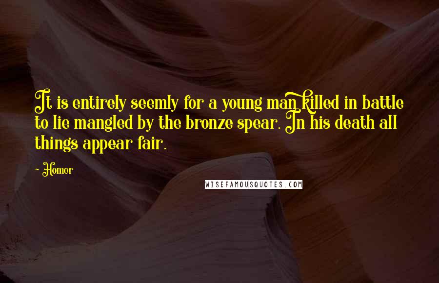Homer Quotes: It is entirely seemly for a young man killed in battle to lie mangled by the bronze spear. In his death all things appear fair.