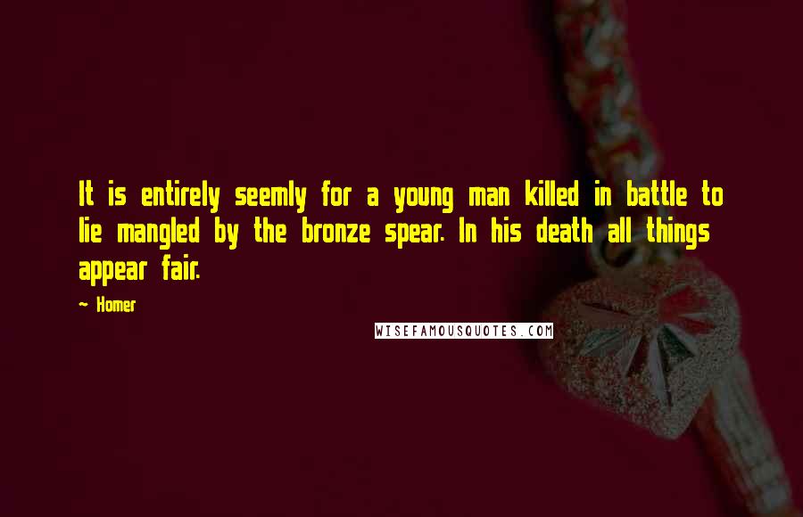 Homer Quotes: It is entirely seemly for a young man killed in battle to lie mangled by the bronze spear. In his death all things appear fair.