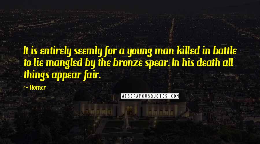 Homer Quotes: It is entirely seemly for a young man killed in battle to lie mangled by the bronze spear. In his death all things appear fair.
