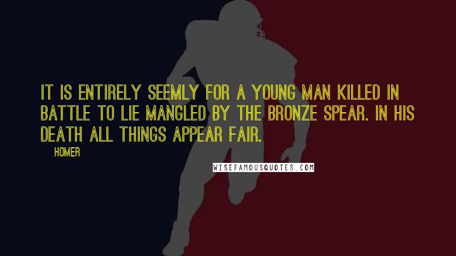 Homer Quotes: It is entirely seemly for a young man killed in battle to lie mangled by the bronze spear. In his death all things appear fair.