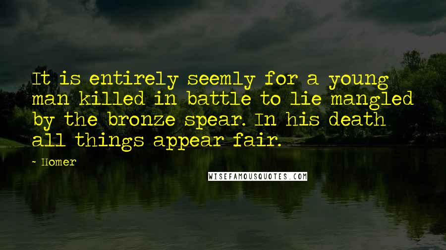 Homer Quotes: It is entirely seemly for a young man killed in battle to lie mangled by the bronze spear. In his death all things appear fair.