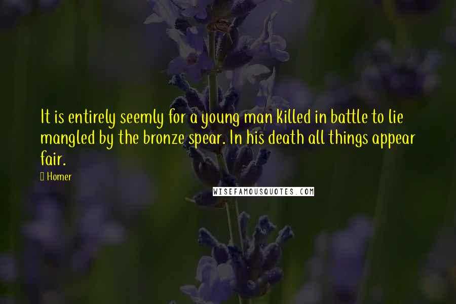 Homer Quotes: It is entirely seemly for a young man killed in battle to lie mangled by the bronze spear. In his death all things appear fair.