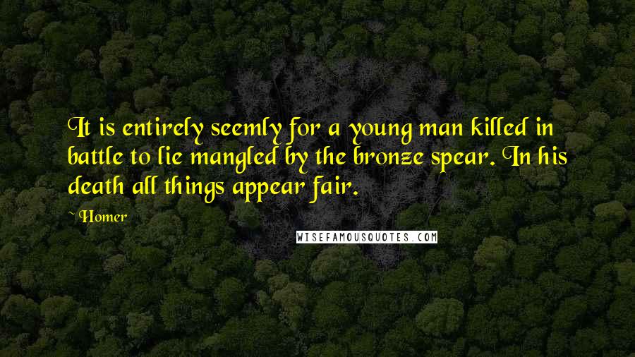 Homer Quotes: It is entirely seemly for a young man killed in battle to lie mangled by the bronze spear. In his death all things appear fair.