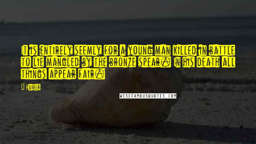 Homer Quotes: It is entirely seemly for a young man killed in battle to lie mangled by the bronze spear. In his death all things appear fair.