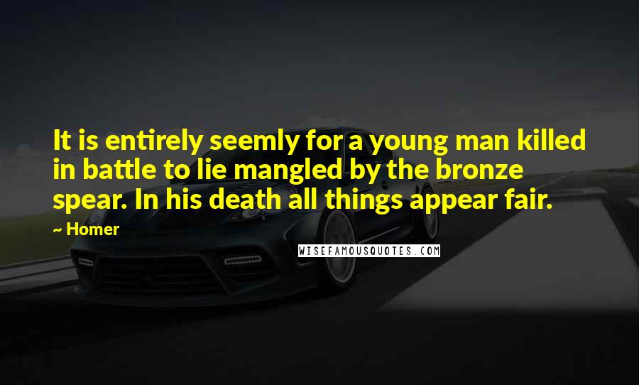 Homer Quotes: It is entirely seemly for a young man killed in battle to lie mangled by the bronze spear. In his death all things appear fair.
