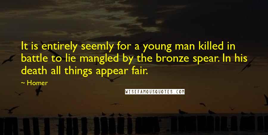 Homer Quotes: It is entirely seemly for a young man killed in battle to lie mangled by the bronze spear. In his death all things appear fair.
