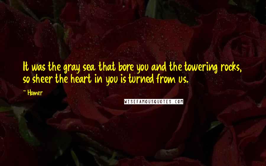 Homer Quotes: It was the gray sea that bore you and the towering rocks, so sheer the heart in you is turned from us.