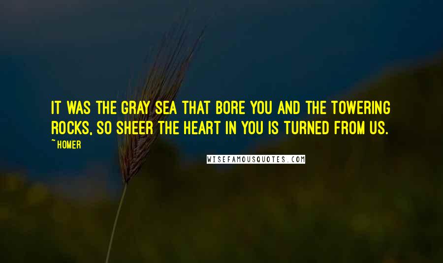 Homer Quotes: It was the gray sea that bore you and the towering rocks, so sheer the heart in you is turned from us.