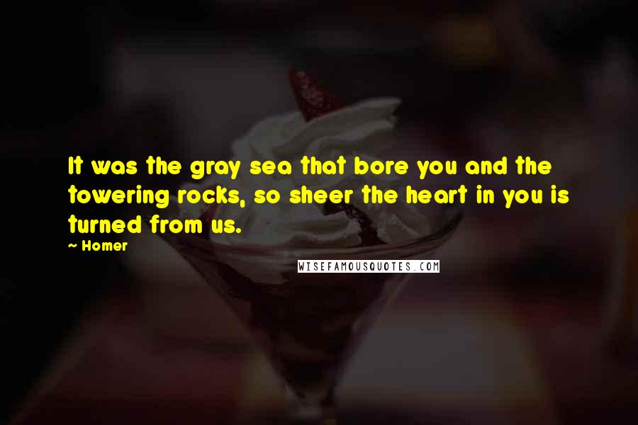 Homer Quotes: It was the gray sea that bore you and the towering rocks, so sheer the heart in you is turned from us.