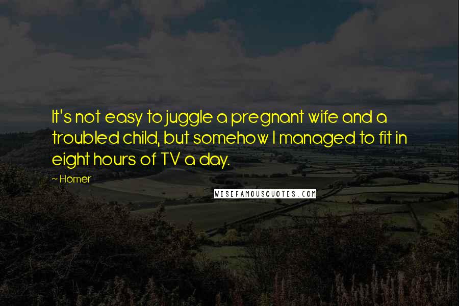 Homer Quotes: It's not easy to juggle a pregnant wife and a troubled child, but somehow I managed to fit in eight hours of TV a day.