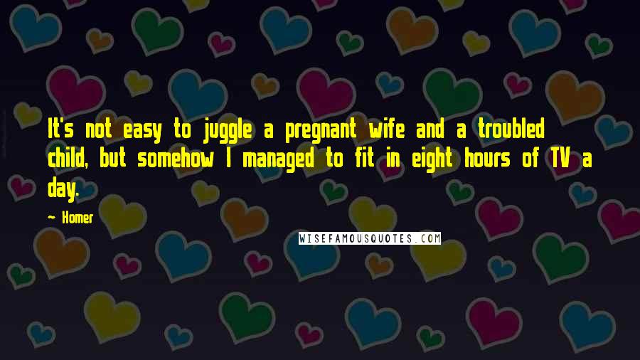 Homer Quotes: It's not easy to juggle a pregnant wife and a troubled child, but somehow I managed to fit in eight hours of TV a day.