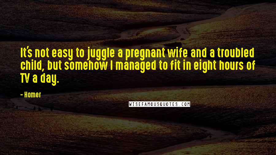 Homer Quotes: It's not easy to juggle a pregnant wife and a troubled child, but somehow I managed to fit in eight hours of TV a day.