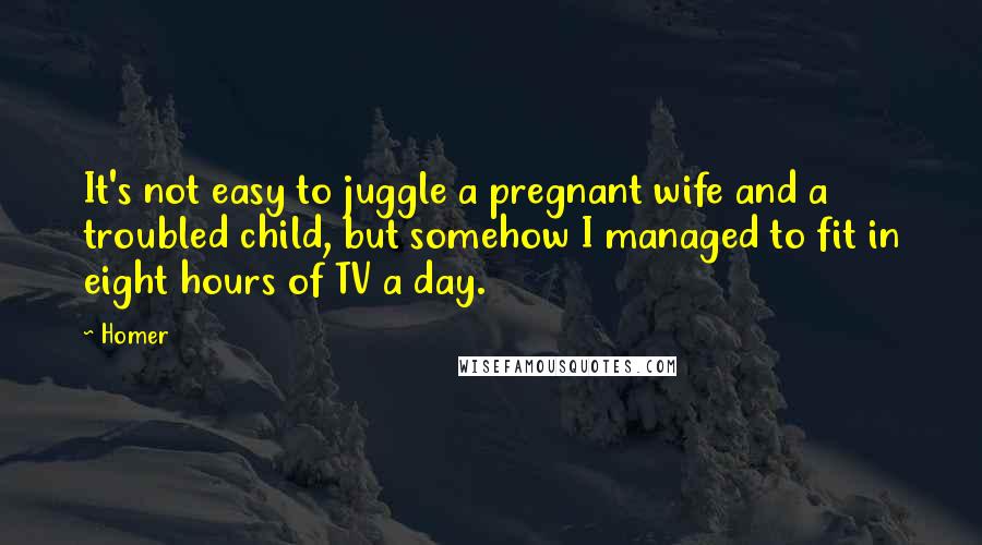 Homer Quotes: It's not easy to juggle a pregnant wife and a troubled child, but somehow I managed to fit in eight hours of TV a day.