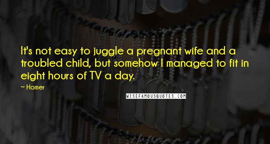 Homer Quotes: It's not easy to juggle a pregnant wife and a troubled child, but somehow I managed to fit in eight hours of TV a day.