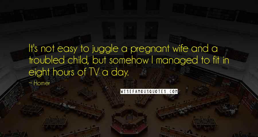 Homer Quotes: It's not easy to juggle a pregnant wife and a troubled child, but somehow I managed to fit in eight hours of TV a day.