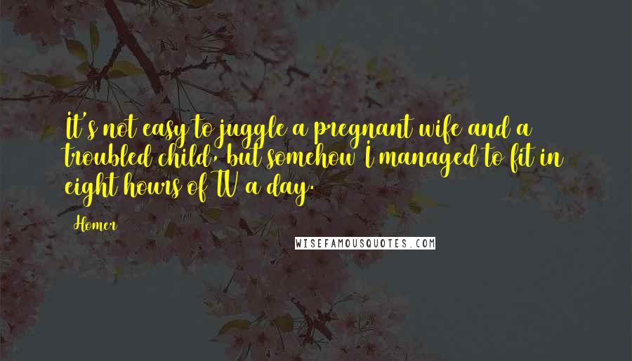 Homer Quotes: It's not easy to juggle a pregnant wife and a troubled child, but somehow I managed to fit in eight hours of TV a day.