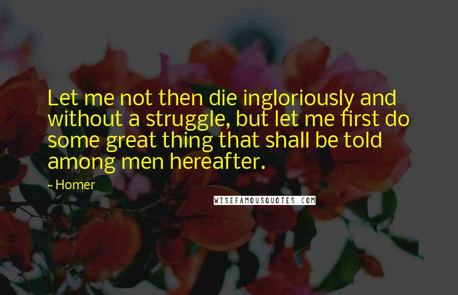 Homer Quotes: Let me not then die ingloriously and without a struggle, but let me first do some great thing that shall be told among men hereafter.