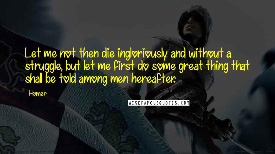 Homer Quotes: Let me not then die ingloriously and without a struggle, but let me first do some great thing that shall be told among men hereafter.