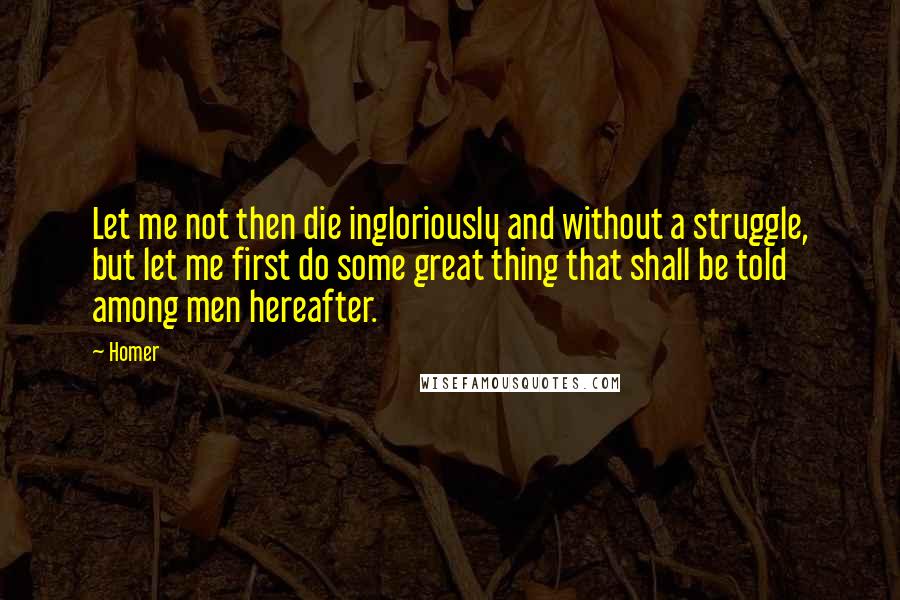 Homer Quotes: Let me not then die ingloriously and without a struggle, but let me first do some great thing that shall be told among men hereafter.