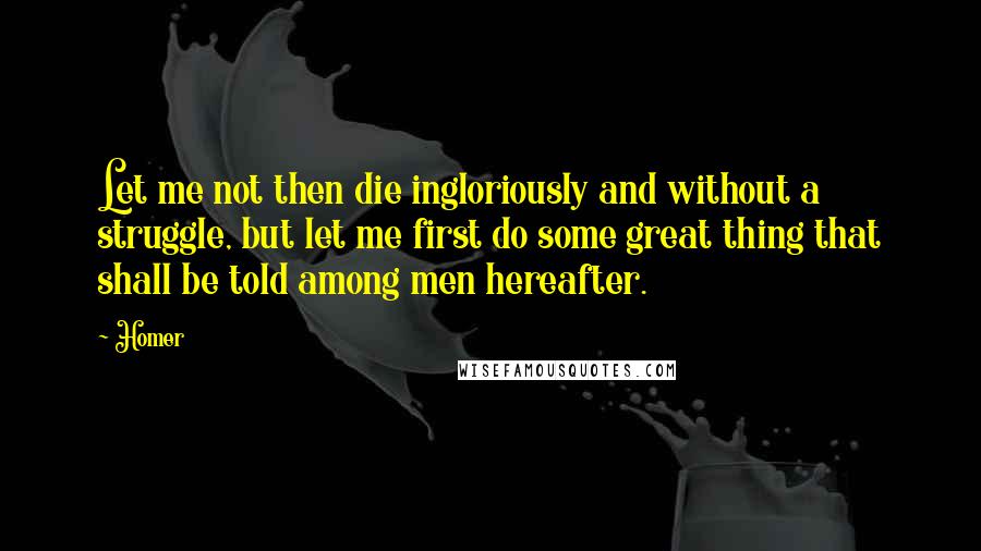 Homer Quotes: Let me not then die ingloriously and without a struggle, but let me first do some great thing that shall be told among men hereafter.