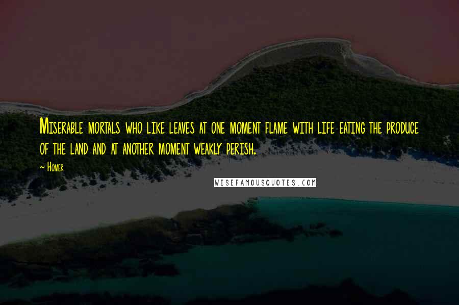 Homer Quotes: Miserable mortals who like leaves at one moment flame with life eating the produce of the land and at another moment weakly perish.