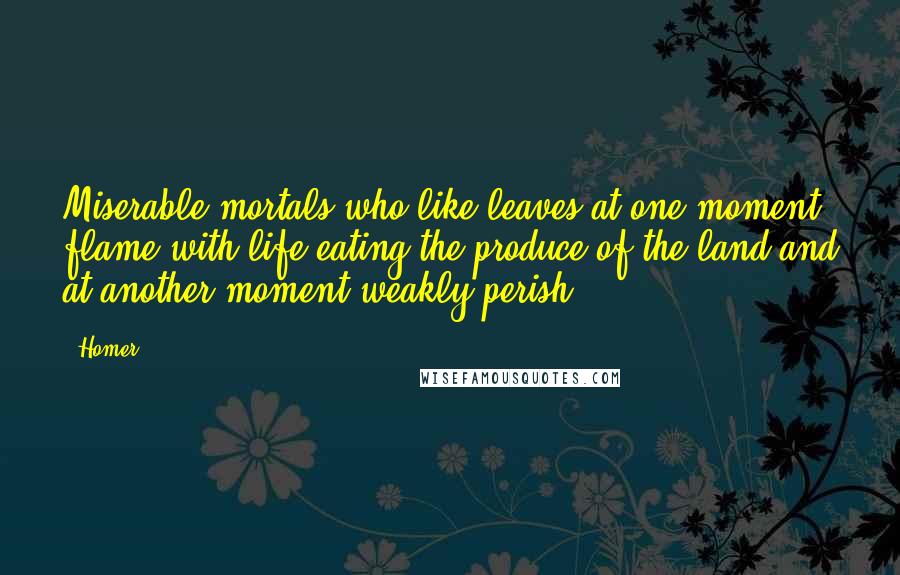 Homer Quotes: Miserable mortals who like leaves at one moment flame with life eating the produce of the land and at another moment weakly perish.