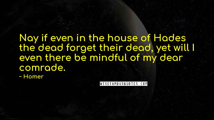 Homer Quotes: Nay if even in the house of Hades the dead forget their dead, yet will I even there be mindful of my dear comrade.