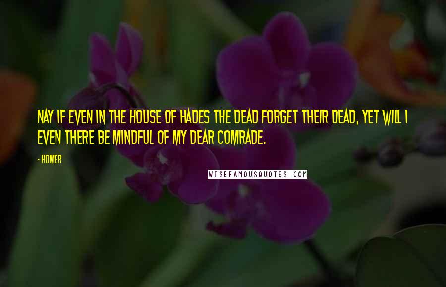 Homer Quotes: Nay if even in the house of Hades the dead forget their dead, yet will I even there be mindful of my dear comrade.