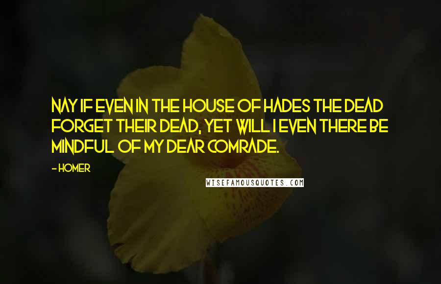 Homer Quotes: Nay if even in the house of Hades the dead forget their dead, yet will I even there be mindful of my dear comrade.