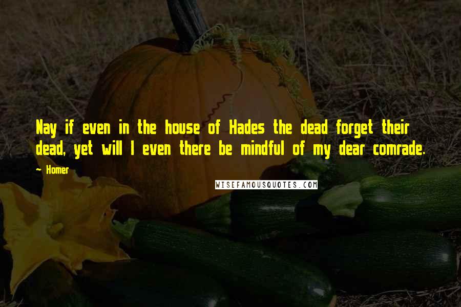 Homer Quotes: Nay if even in the house of Hades the dead forget their dead, yet will I even there be mindful of my dear comrade.