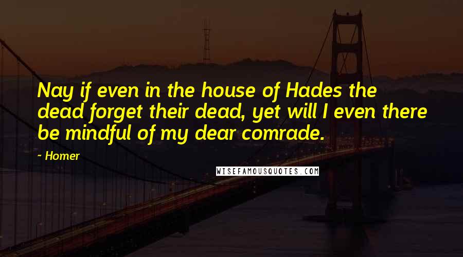 Homer Quotes: Nay if even in the house of Hades the dead forget their dead, yet will I even there be mindful of my dear comrade.