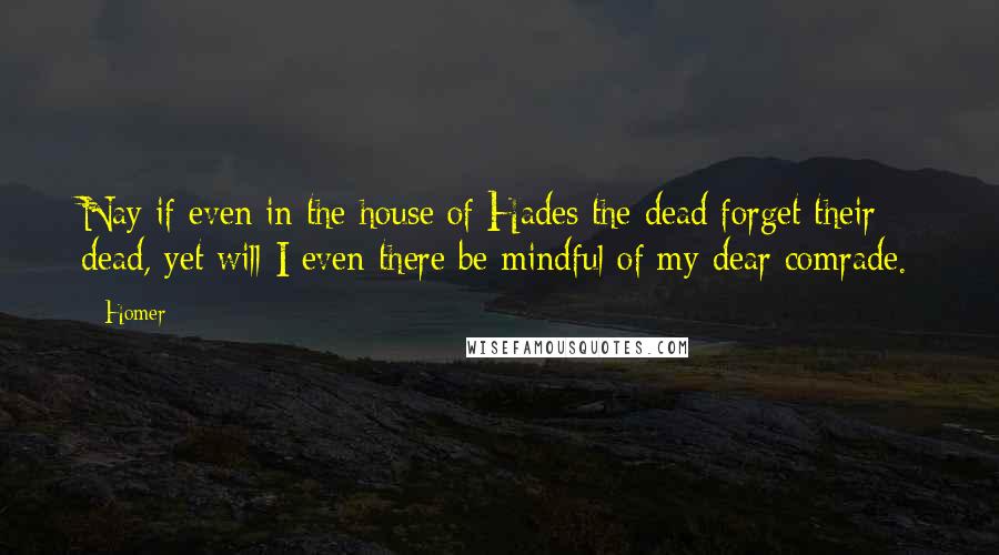 Homer Quotes: Nay if even in the house of Hades the dead forget their dead, yet will I even there be mindful of my dear comrade.