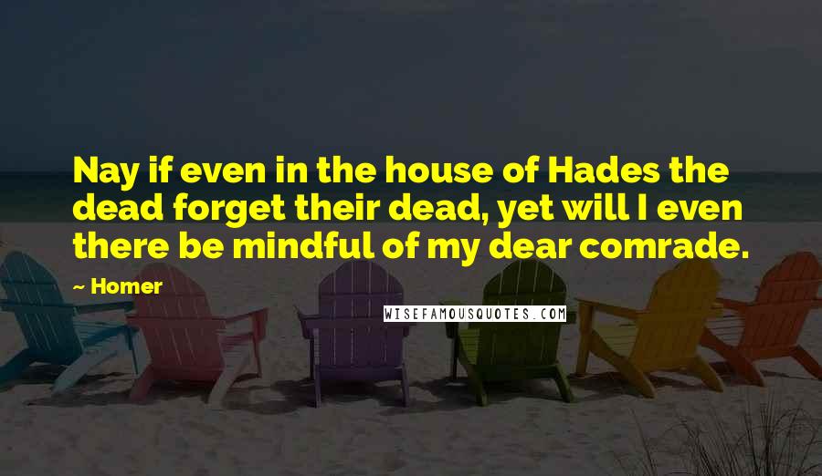 Homer Quotes: Nay if even in the house of Hades the dead forget their dead, yet will I even there be mindful of my dear comrade.