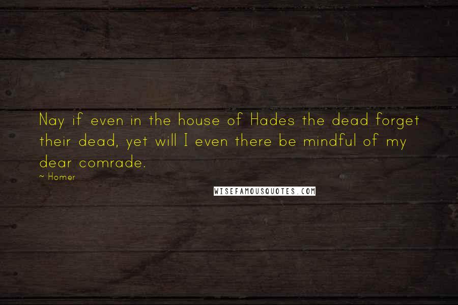 Homer Quotes: Nay if even in the house of Hades the dead forget their dead, yet will I even there be mindful of my dear comrade.