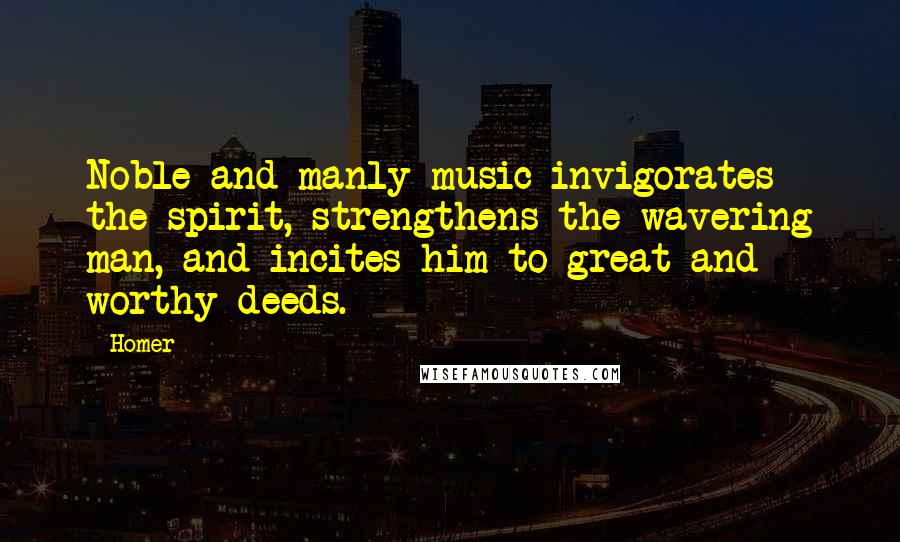 Homer Quotes: Noble and manly music invigorates the spirit, strengthens the wavering man, and incites him to great and worthy deeds.